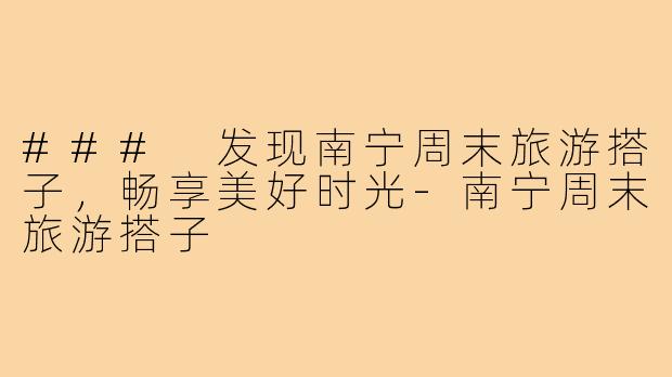### 发现南宁周末旅游搭子，畅享美好时光