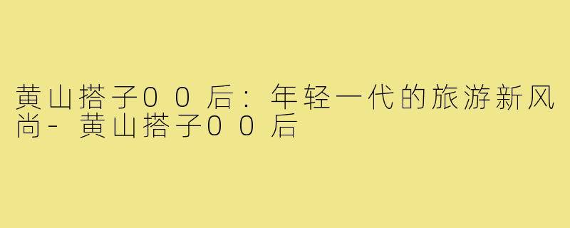 黄山搭子00后:年轻一代的旅游新风尚-黄山搭子00后