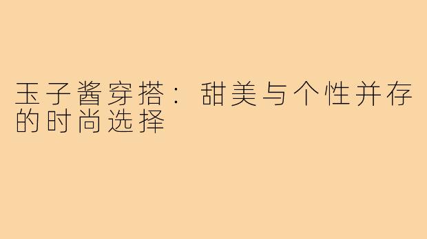 玉子酱穿搭:甜美与个性并存的时尚选择