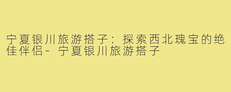 宁夏银川旅游搭子：探索西北瑰宝的绝佳伴侣-宁夏银川旅游搭子