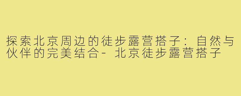 探索北京周边的徒步露营搭子:自然与伙伴的完美结合-北京徒步露营搭子