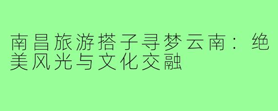 南昌旅游搭子寻梦云南：绝美风光与文化交融