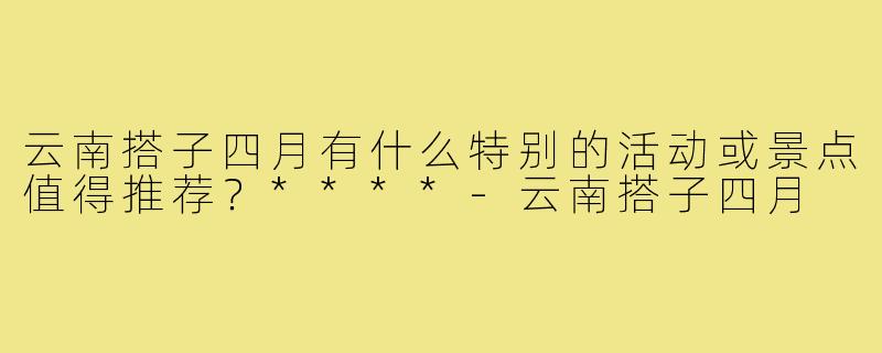云南搭子四月有什么特别的活动或景点值得推荐？****