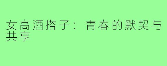 女高酒搭子:青春的默契与共享