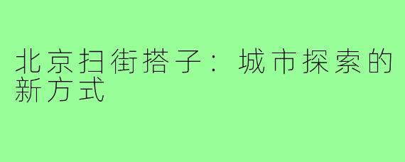 北京扫街搭子:城市探索的新方式
