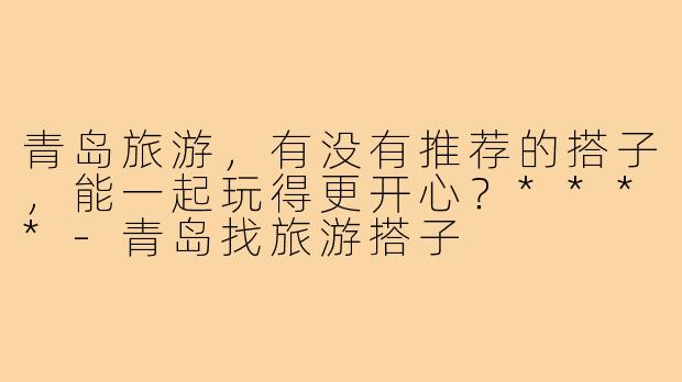 青岛旅游，有没有推荐的搭子，能一起玩得更开心？****