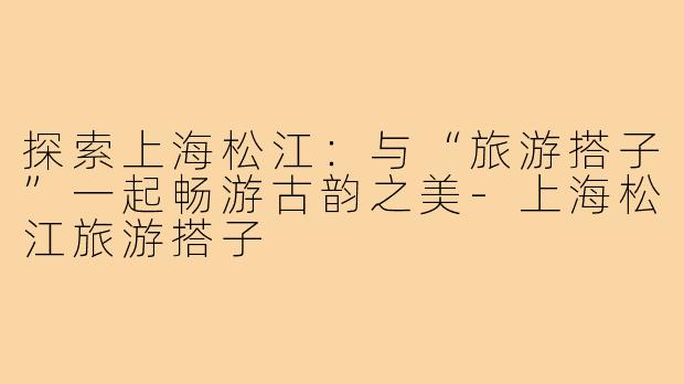 探索上海松江:与“旅游搭子”一起畅游古韵之美-上海松江旅游搭子