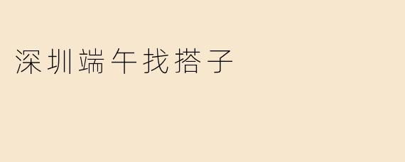 ### 深圳端午找搭子：共度传统佳节的美好时光