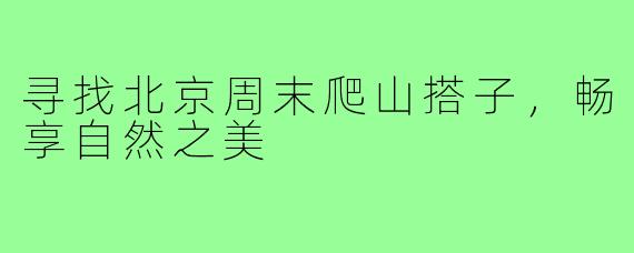 寻找北京周末爬山搭子,畅享自然之美