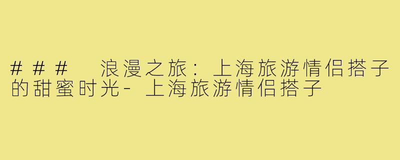 ### 浪漫之旅:上海旅游情侣搭子的甜蜜时光-上海旅游情侣搭子