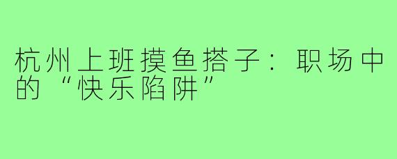 杭州上班摸鱼搭子：职场中的“快乐陷阱”