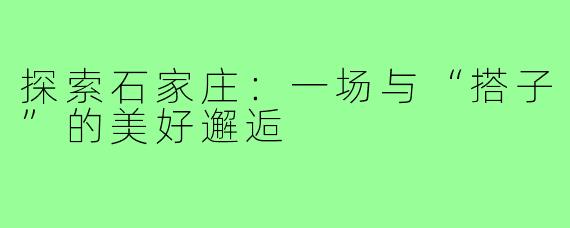 探索石家庄：一场与“搭子”的美好邂逅