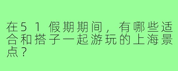 在51假期期间,有哪些适合和搭子一起游玩的上海景点?