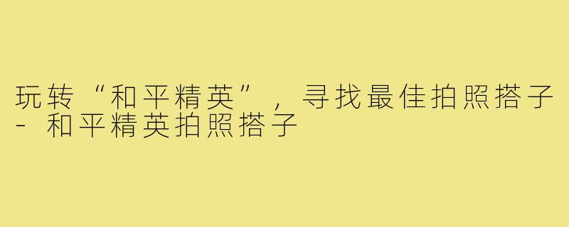 玩转“和平精英”,寻找最佳拍照搭子-和平精英拍照搭子