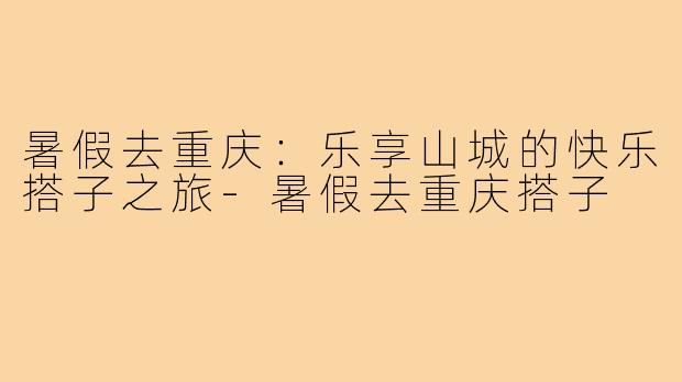 暑假去重庆：乐享山城的快乐搭子之旅