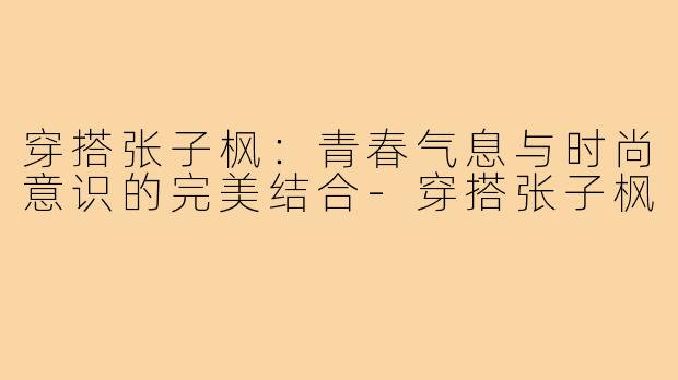 穿搭张子枫:青春气息与时尚意识的完美结合-穿搭张子枫