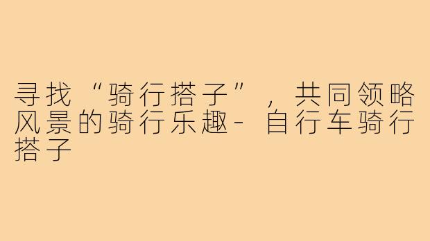 寻找“骑行搭子”，共同领略风景的骑行乐趣