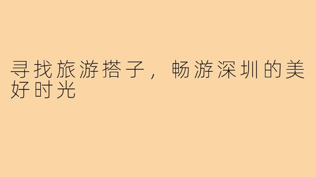 寻找旅游搭子,畅游深圳的美好时光