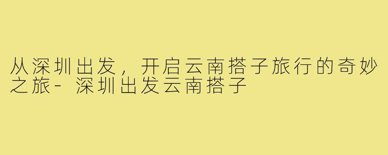 从深圳出发,开启云南搭子旅行的奇妙之旅-深圳出发云南搭子