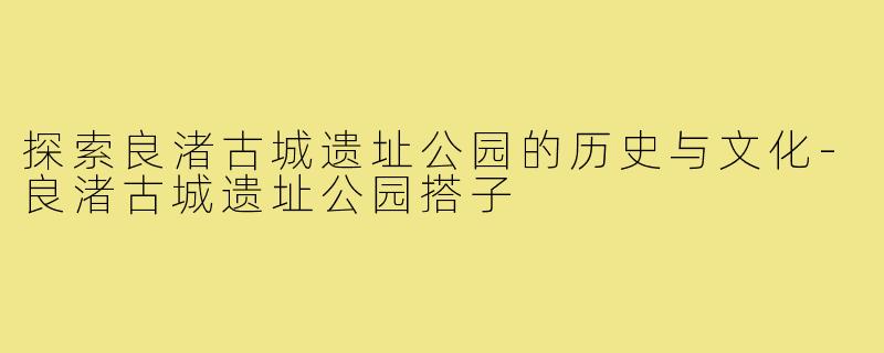 探索良渚古城遗址公园的历史与文化-良渚古城遗址公园搭子