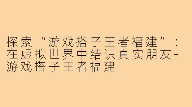 探索“游戏搭子王者福建”：在虚拟世界中结识真实朋友-游戏搭子王者福建