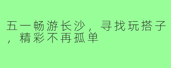 五一畅游长沙，寻找玩搭子，精彩不再孤单