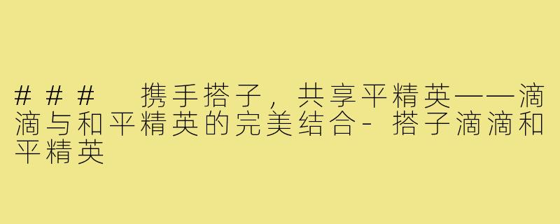 ### 携手搭子,共享平精英——滴滴与和平精英的完美结合-搭子滴滴和平精英