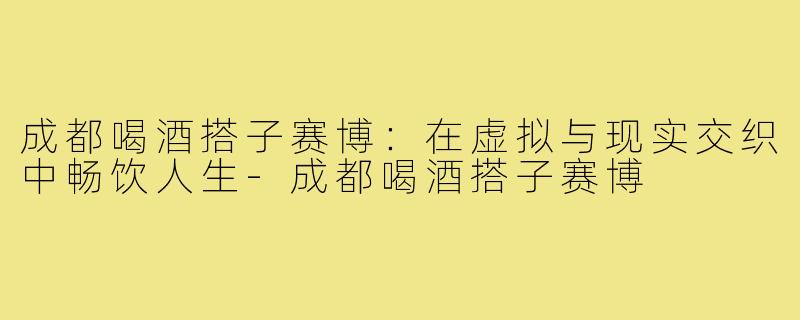 成都喝酒搭子赛博:在虚拟与现实交织中畅饮人生-成都喝酒搭子赛博