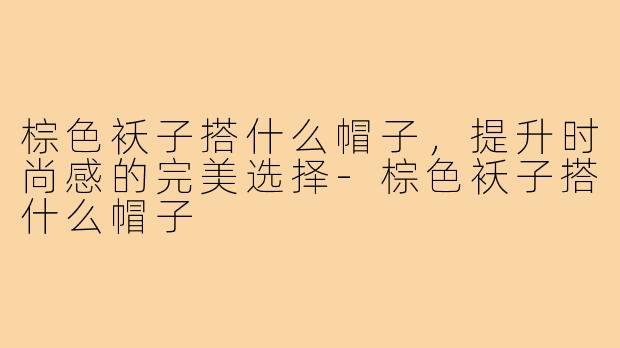 棕色袄子搭什么帽子,提升时尚感的完美选择-棕色袄子搭什么帽子