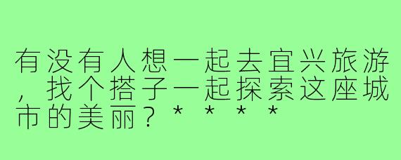 有没有人想一起去宜兴旅游,找个搭子一起探索这座城市的美丽?****