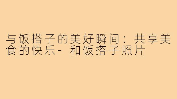 与饭搭子的美好瞬间:共享美食的快乐-和饭搭子照片