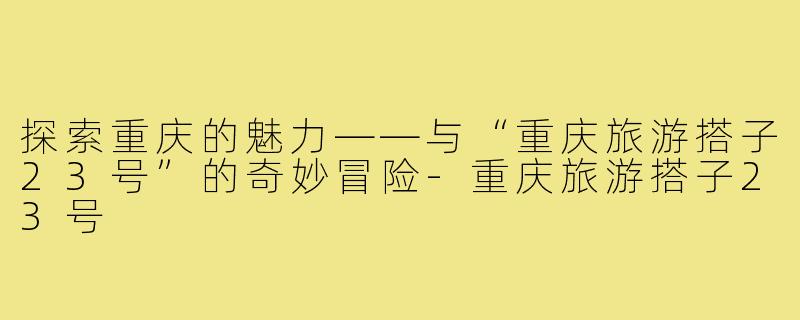 探索重庆的魅力——与“重庆旅游搭子23号”的奇妙冒险-重庆旅游搭子23号