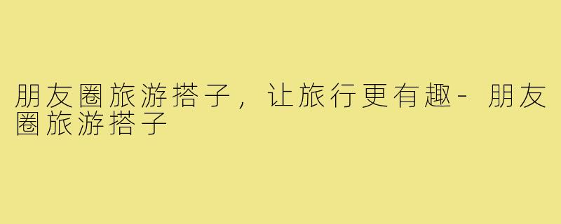 朋友圈旅游搭子,让旅行更有趣-朋友圈旅游搭子