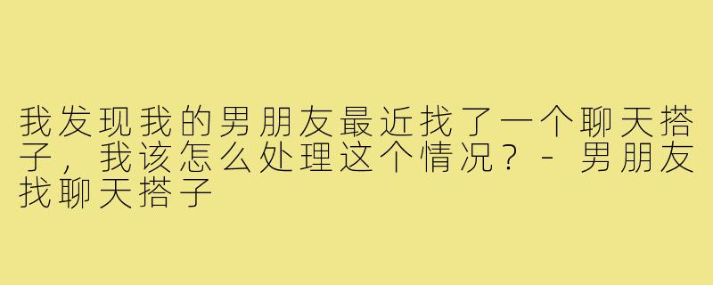 我发现我的男朋友最近找了一个聊天搭子,我该怎么处理这个情况?-男朋友找聊天搭子