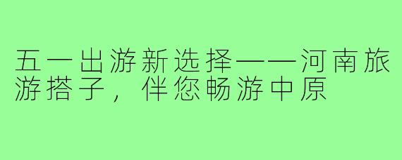 五一出游新选择——河南旅游搭子,伴您畅游中原