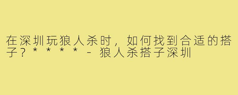 在深圳玩狼人杀时,如何找到合适的搭子?****-狼人杀搭子深圳