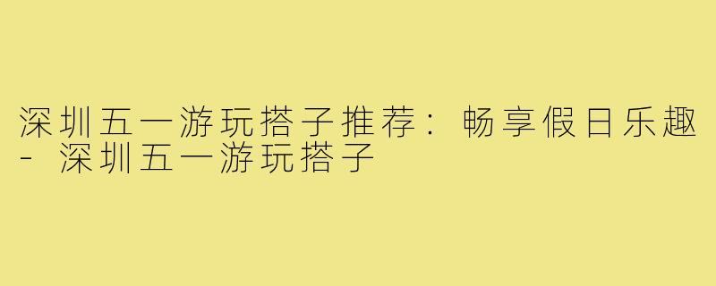 深圳五一游玩搭子推荐：畅享假日乐趣-深圳五一游玩搭子