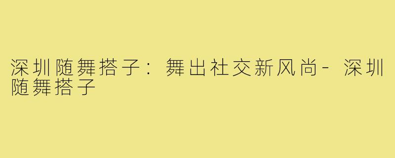 深圳随舞搭子:舞出社交新风尚-深圳随舞搭子