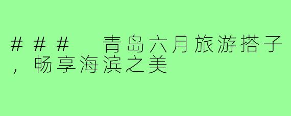 ### 青岛六月旅游搭子,畅享海滨之美