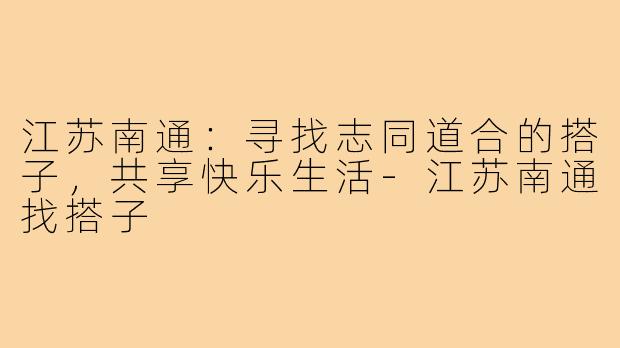 江苏南通:寻找志同道合的搭子,共享快乐生活-江苏南通找搭子