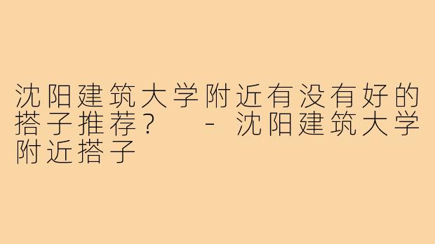 沈阳建筑大学附近有没有好的搭子推荐？ 