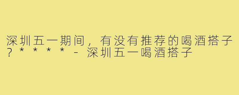 深圳五一期间，有没有推荐的喝酒搭子？****