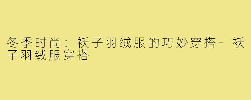 冬季时尚:袄子羽绒服的巧妙穿搭-袄子羽绒服穿搭