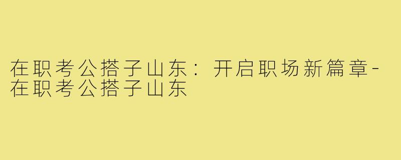 在职考公搭子山东:开启职场新篇章-在职考公搭子山东