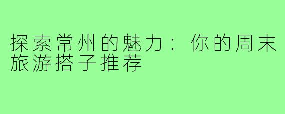 探索常州的魅力：你的周末旅游搭子推荐