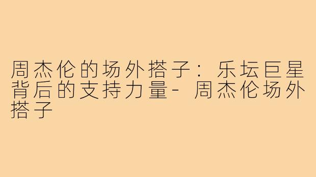周杰伦的场外搭子:乐坛巨星背后的支持力量-周杰伦场外搭子