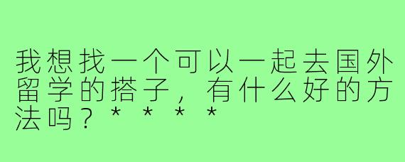 我想找一个可以一起去国外留学的搭子，有什么好的方法吗？****