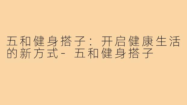 五和健身搭子:开启健康生活的新方式-五和健身搭子