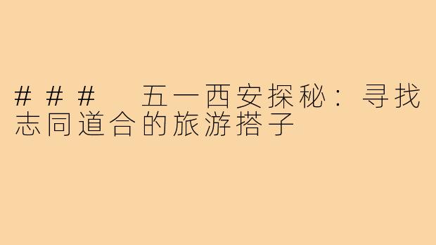 ### 五一西安探秘：寻找志同道合的旅游搭子