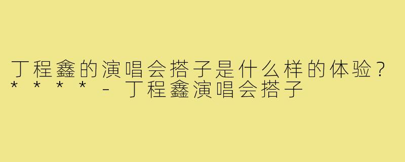 丁程鑫的演唱会搭子是什么样的体验?****-丁程鑫演唱会搭子